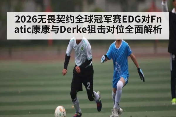 2026无畏契约全球冠军赛EDG对Fnatic康康与Derke狙击对位全面解析