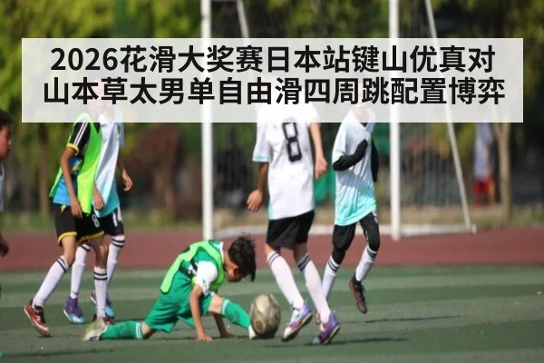 2026花滑大奖赛日本站键山优真对山本草太男单自由滑四周跳配置博弈